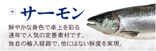 サーモン　鮮やかな身色で卓上を彩る通年で人気の定番素材です。独自の輸入経路で、他にはない鮮度を実現。